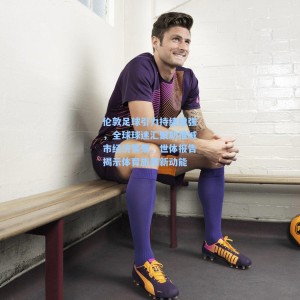 爱游戏体育_伦敦足球引力持续增强，全球球迷汇聚助推城市经济繁荣，世体报告揭示体育旅游新动能