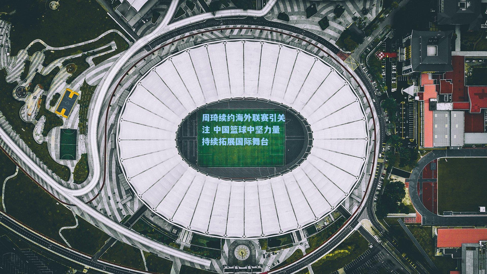 周琦续约海外联赛引关注 中国篮球中坚力量持续拓展国际舞台